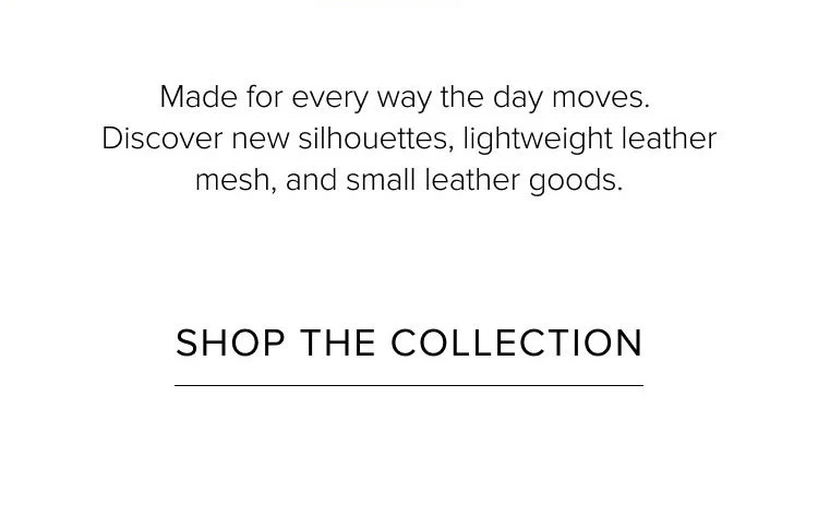 Made for every way the day moves. Discover new silhouettes, lightweight leather mesh, and small leather goods. SHOP THE COLLECTION