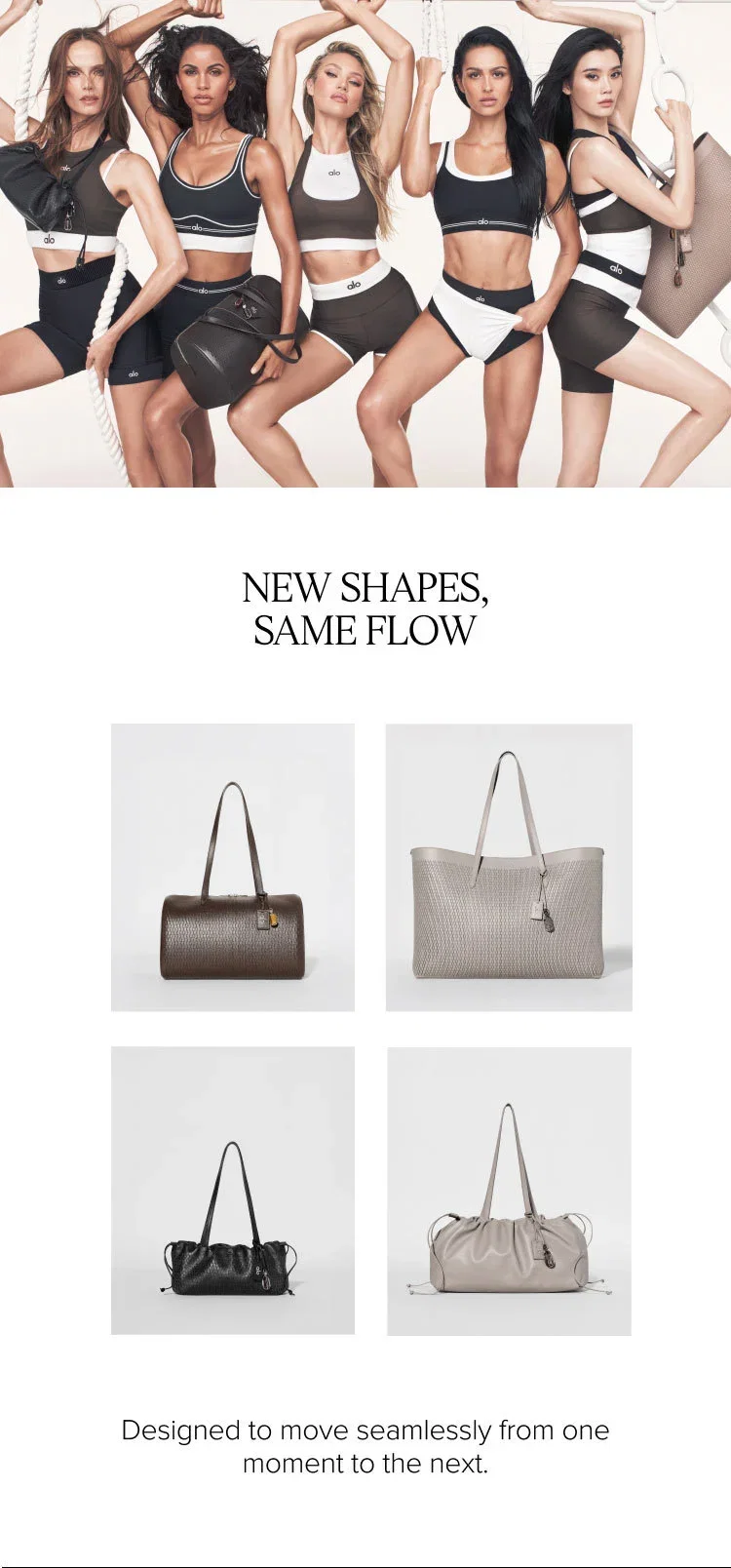 NEW SHAPES, SAME FLOW. Designed to move seamlessly from one moment to the next.