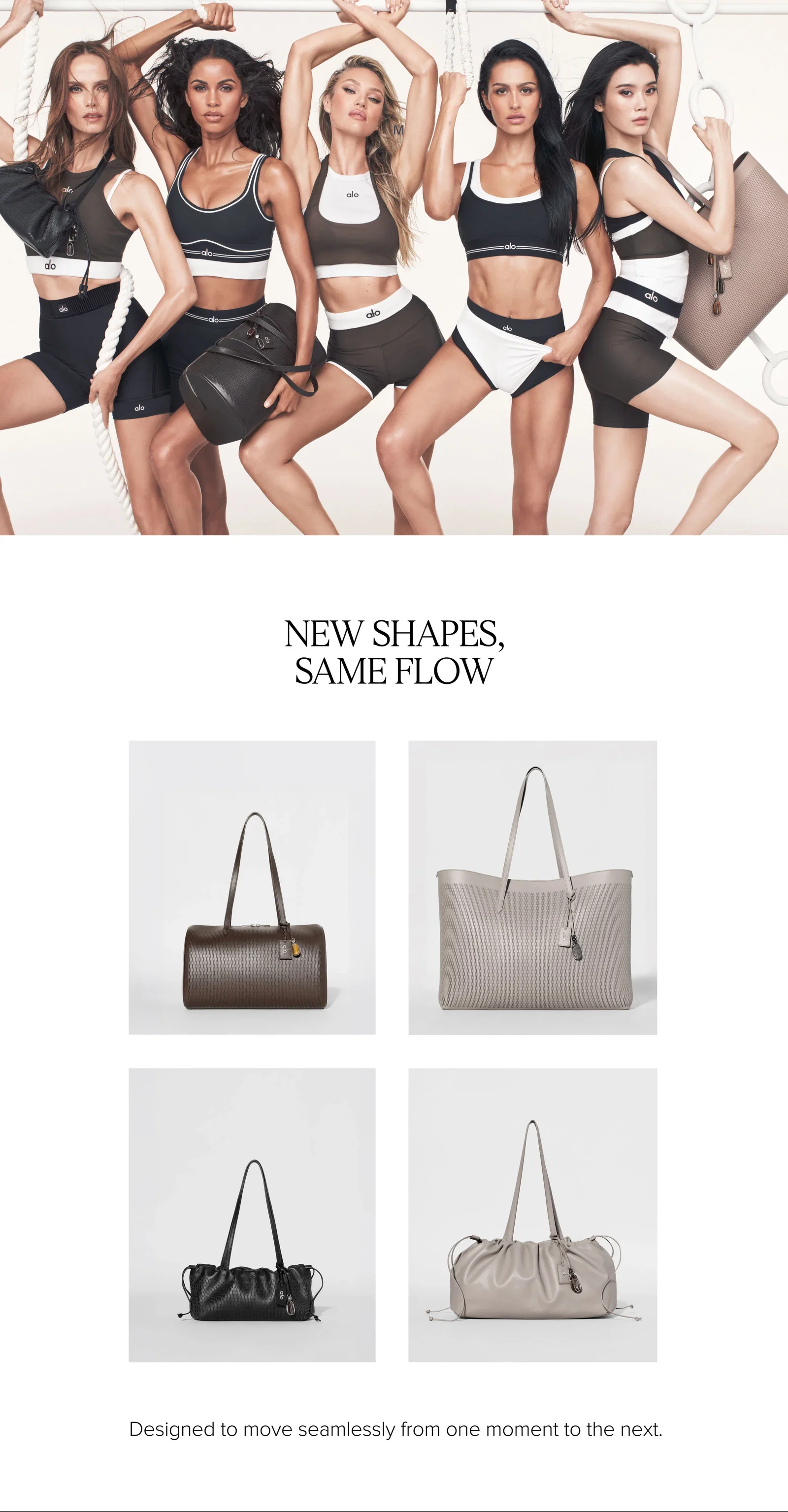 NEW SHAPES, SAME FLOW. Designed to move seamlessly from one moment to the next.