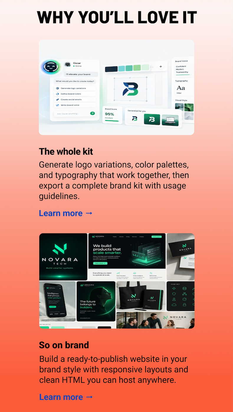 Why you'll love it: The whole kit Generate logo variations, color palettes, and typography that work together, then export a complete brand kit with usage guidelines. Learn more → So on brand Build a ready-to-publish website in your brand style with responsive layouts and clean HTML you can host anywhere. Learn more →