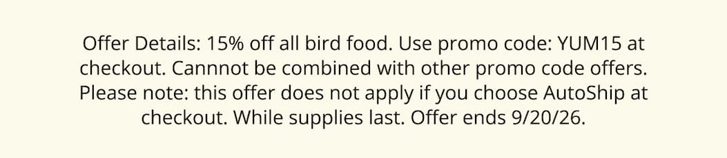 Offer Details: 15% off all bird food. Use promo code: YUM15 at checkout. Cannnot be combined with other promo code offers. Please note: this offer does not apply if you choose AutoShip at checkout. While supplies last. Offer ends 9/20/26.