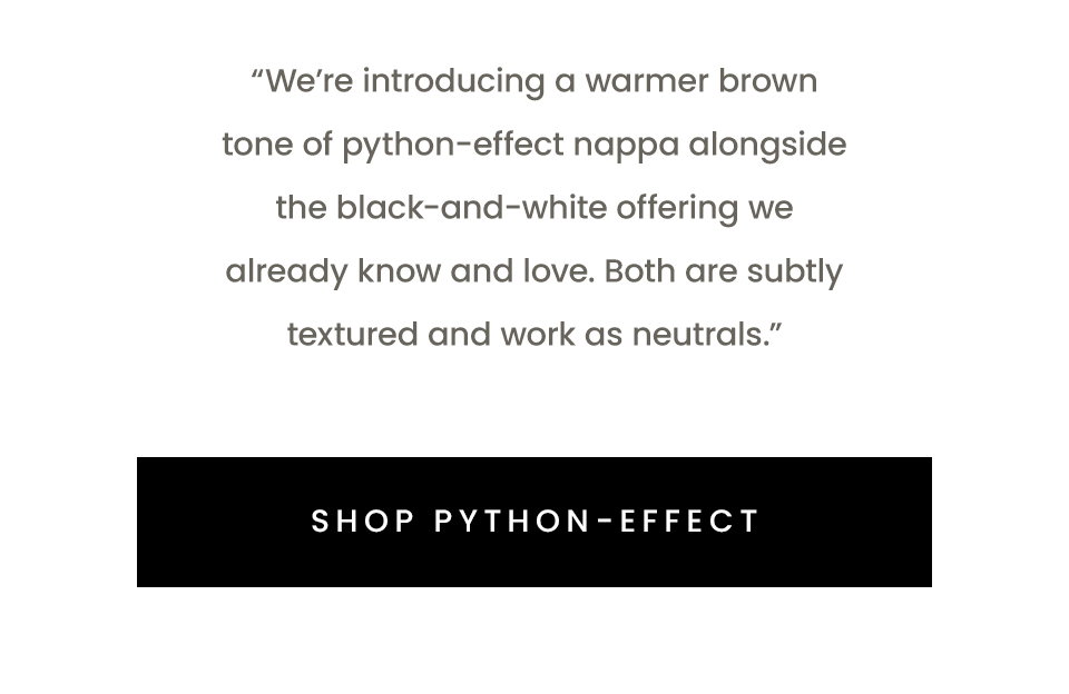 “We’re introducing a warmer brown tone of python-effect nappa alongside the black-and-white offering we already know and love. Both are subtly textured and work as neutrals.” < Shop Python-Effect > 