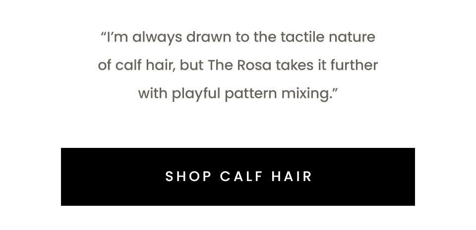 “I’m always drawn to the tactile nature of calf hair, but The Rosa takes it further with playful pattern mixing.” < Shop Calf Hair > 