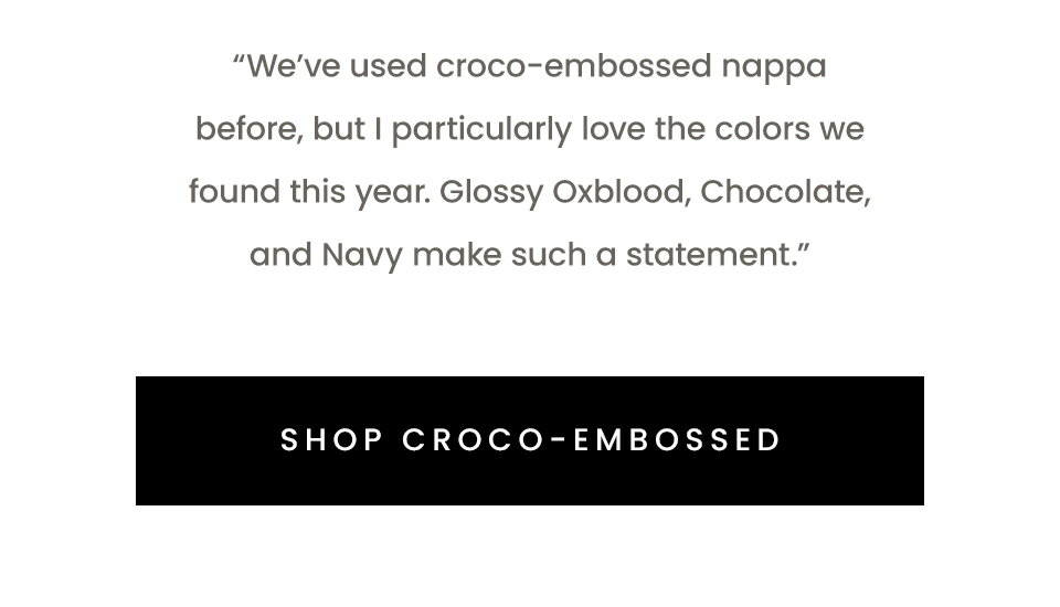“We’ve used croco-embossed nappa before, but I particularly love the colors we found this year. Glossy Oxblood, Chocolate, and Navy make such a statement.”