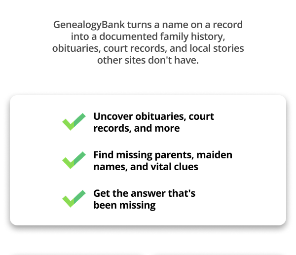 GenealogyBank turns a name on a record into a documented family history, obituaries, court records, and local stories other sites don't have.