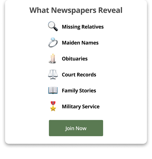 What Newspapers Reveal 🔍  Missing Relatives 💍 Maiden Names 🕯️ Obituaries ⚖️ Court Records 📖 Family Stories 🎖️ Military Service Join Now