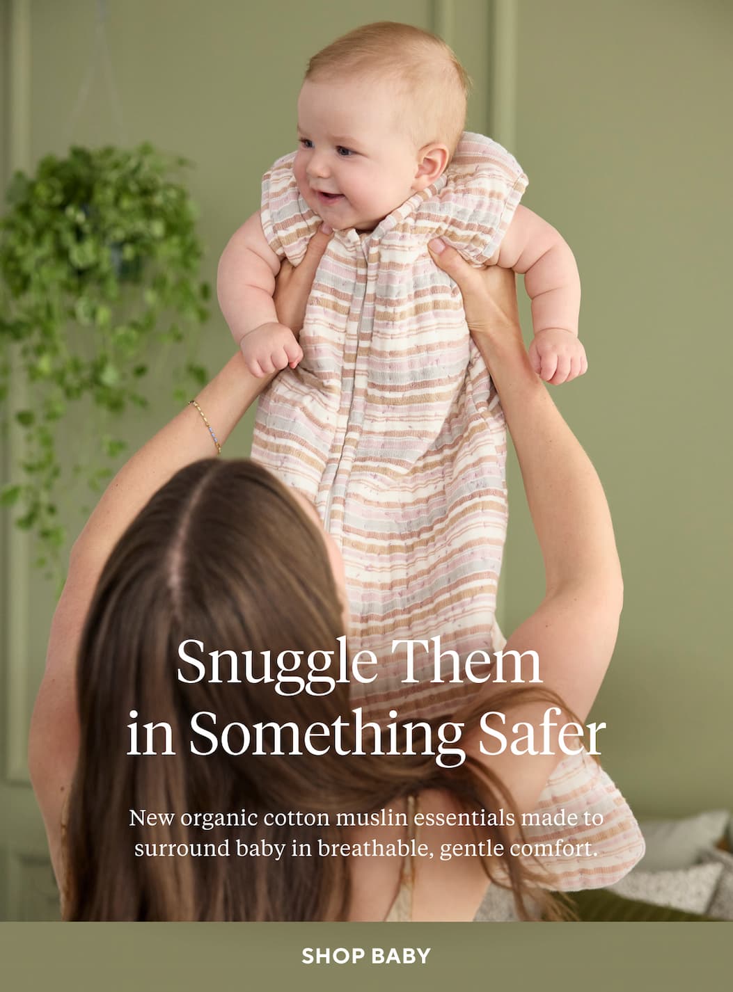 SNUGGLE THEM IN SOMETHING SAFER New organic cotton muslin essentials made to surround baby in breathable, gentle comfort. Shop Baby >