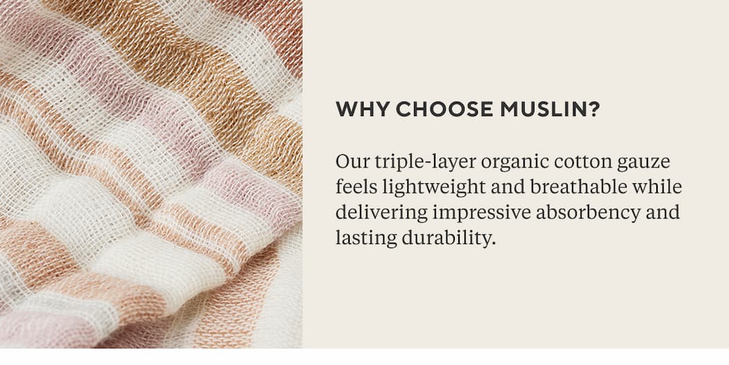 WHY CHOOSE MUSLIN? Our triple-layer organic cotton gauze feels lightweight and breathable while delivering impressive absorbency and lasting durability.
