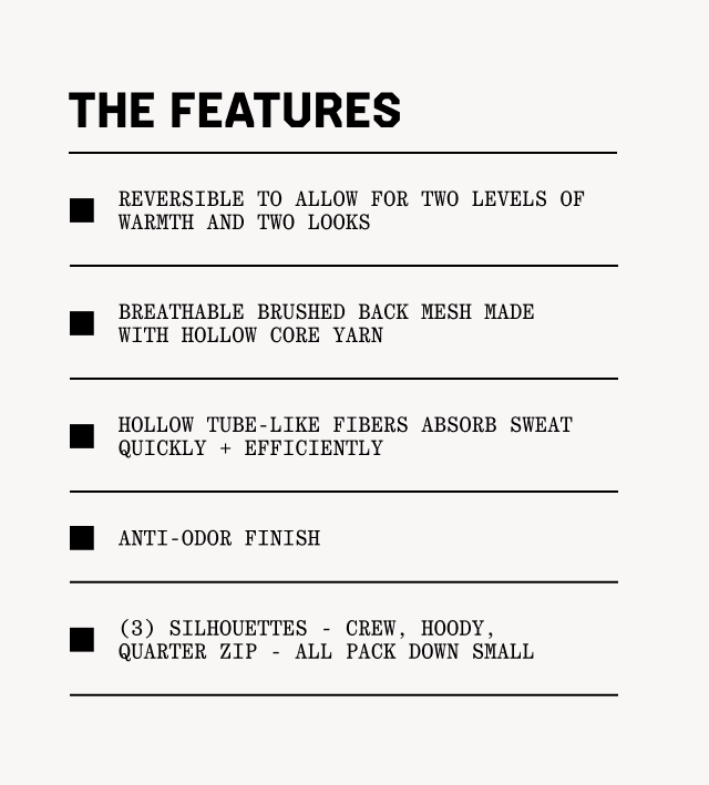 THE FEATURES: Reversible to allow for two levels of warmth and two looks breathable, Brushed back mesh made with hollow core yarn, Hollow tube-like fibers absorb sweat quickly + efficiently, Anti-odor finish, (3) silhouettes - crew, hoody, quarter zip - all pack down small