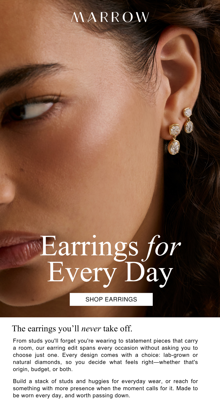 From studs you'll forget you're wearing to statement pieces that carry a room, our earring edit spans every occasion without asking you to choose just one. Every design comes with a choice: lab-grown or natural diamonds, so you decide what feels right—whether that's origin, budget, or both.  Build a stack of studs and huggies for everyday wear, or reach for something with more presence when the moment calls for it. Made to be worn every day, and worth passing down.
