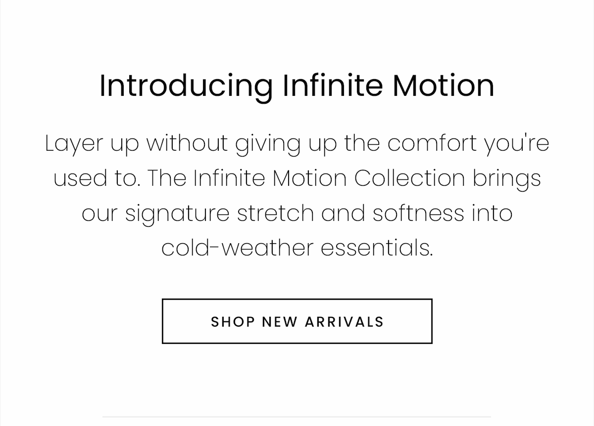 Introducing Infinite Motion | Layer up without giving up the comfort you're used to. The Infinite Motion Collection brings our signature stretch and softness into cold-weather essentials. | SHOP NEW ARRIVALS
