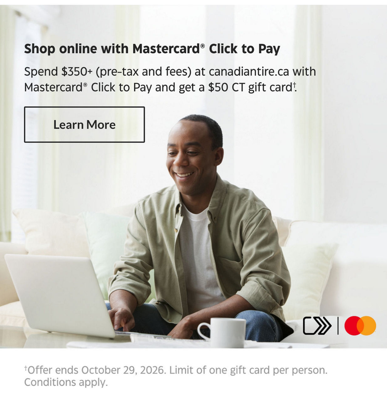 Shop online with Mastercard Click to Pay. Spend $350+ (pre-tax and fees) at canadiantire.ca with Mastercard Click to Pay and get a $50 CT gift card. Learn More. Offer ends October 29, 2026. Limit of one gift card per person. Conditions apply. 