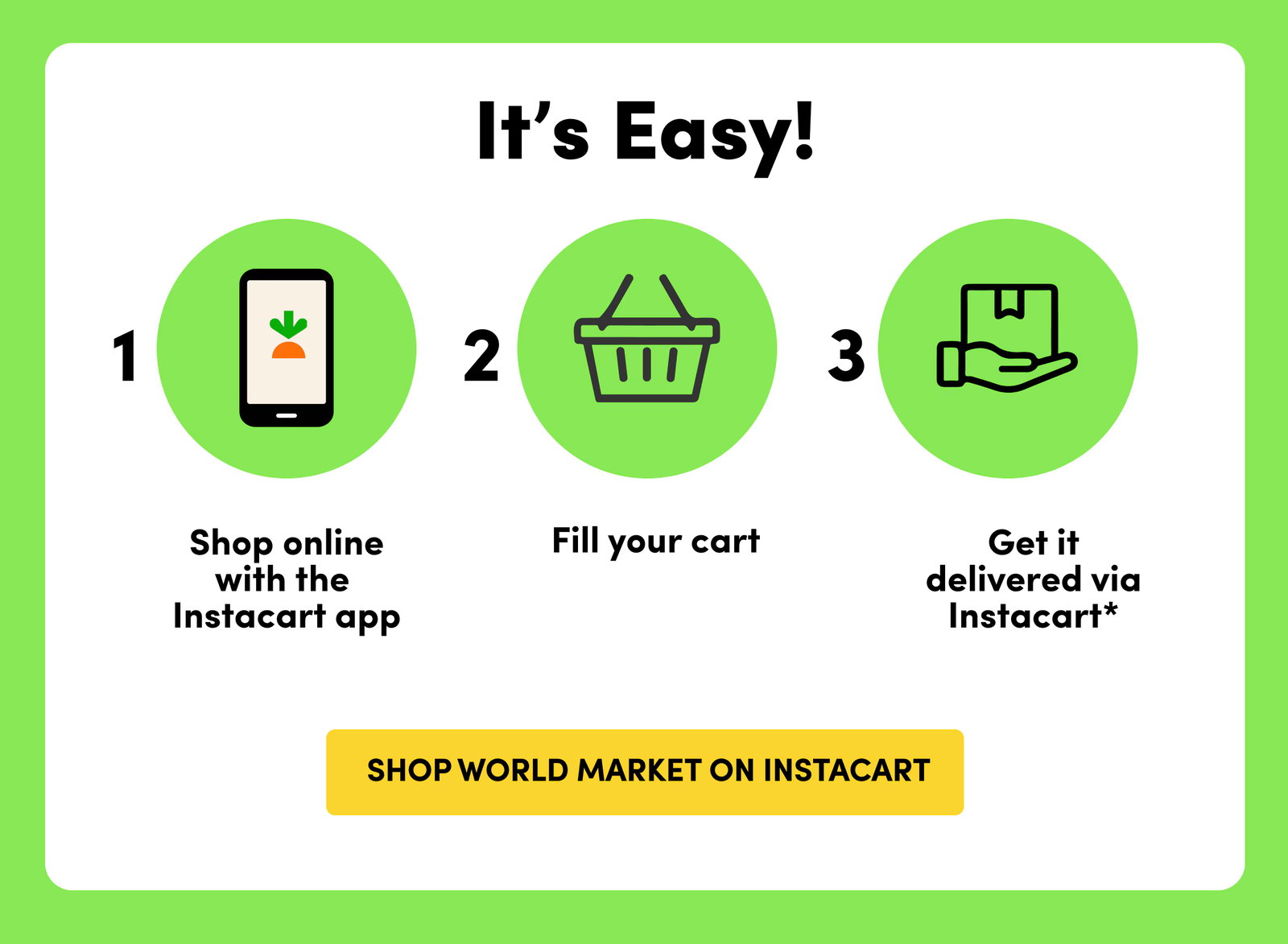 It's Easy! 1.Shop online with the Instacart app 2. Fill your cart 3.Get it delivered via Instacart* SHOP WORLD MARKET ON INSTACART