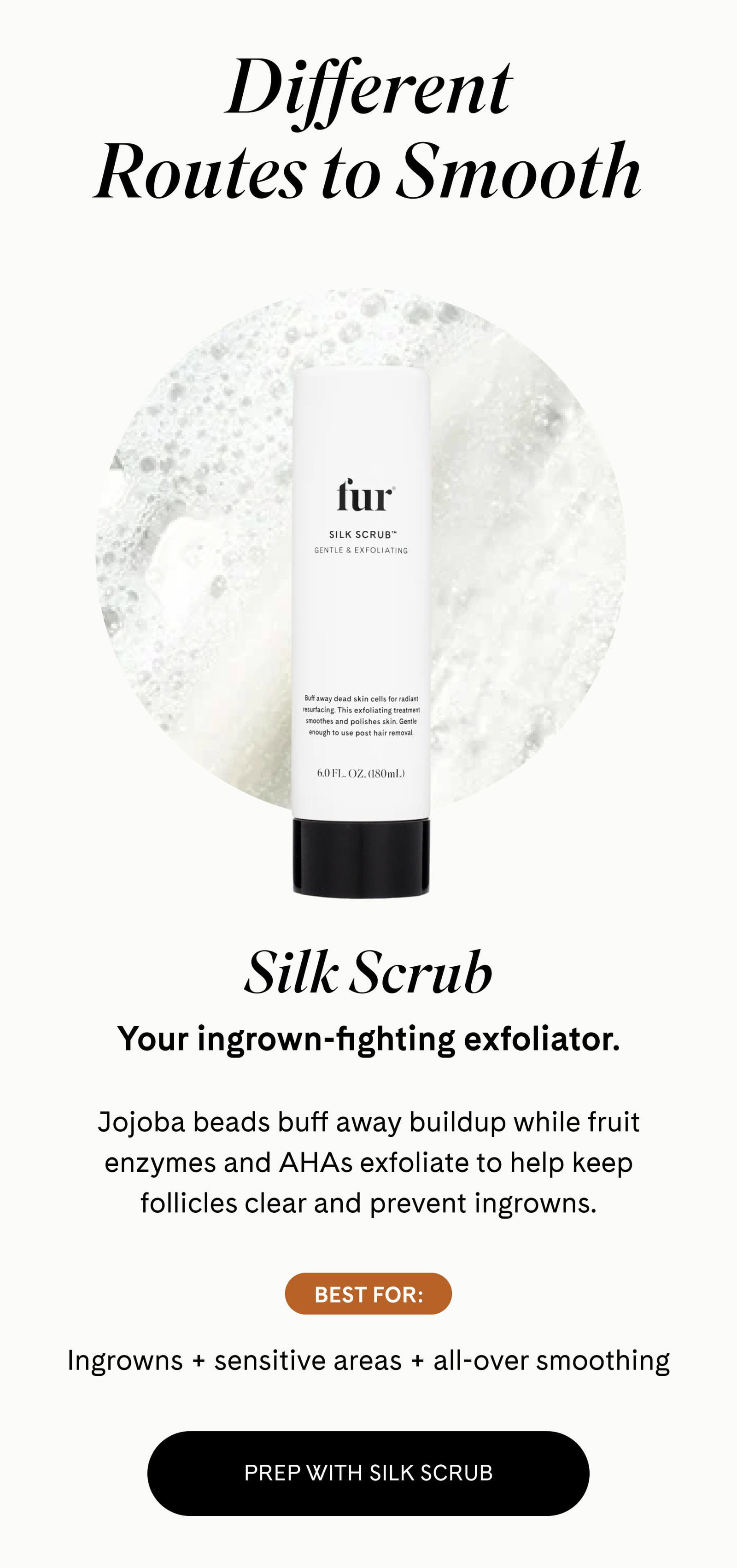 Different Routes to Smooth  Silk Scrub Your ingrown-fighting exfoliator.  Jojoba beads buff away buildup while fruit enzymes and AHAs exfoliate to help keep follicles clear and prevent ingrowns.  BEST FOR: Ingrowns + sensitive areas + all-over smoothing EXFOLIATE WITH SILK SCRUB