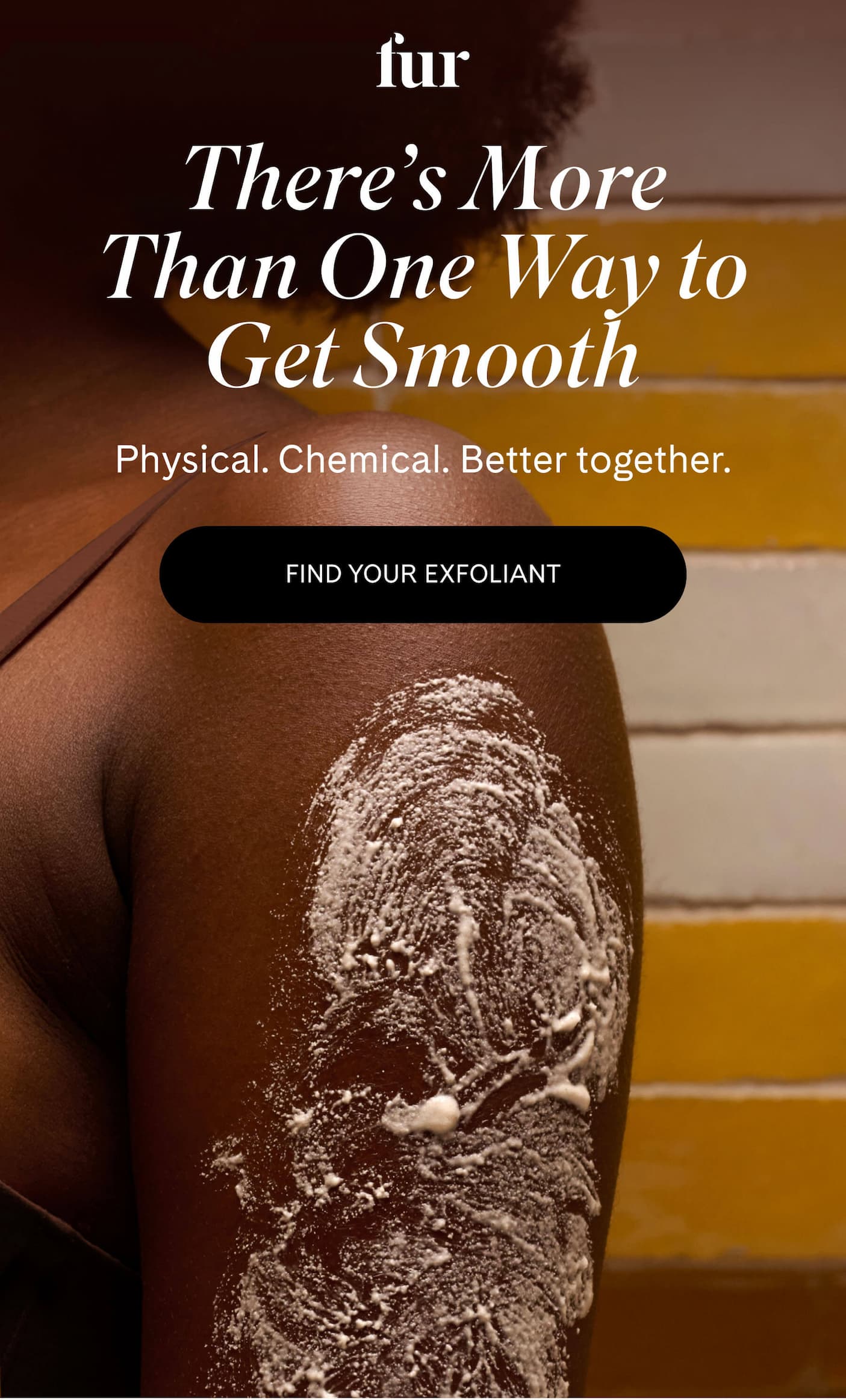 There’s More Than One Way to Get Smooth Physical. Chemical. Better together. FIND YOUR EXFOLIANT