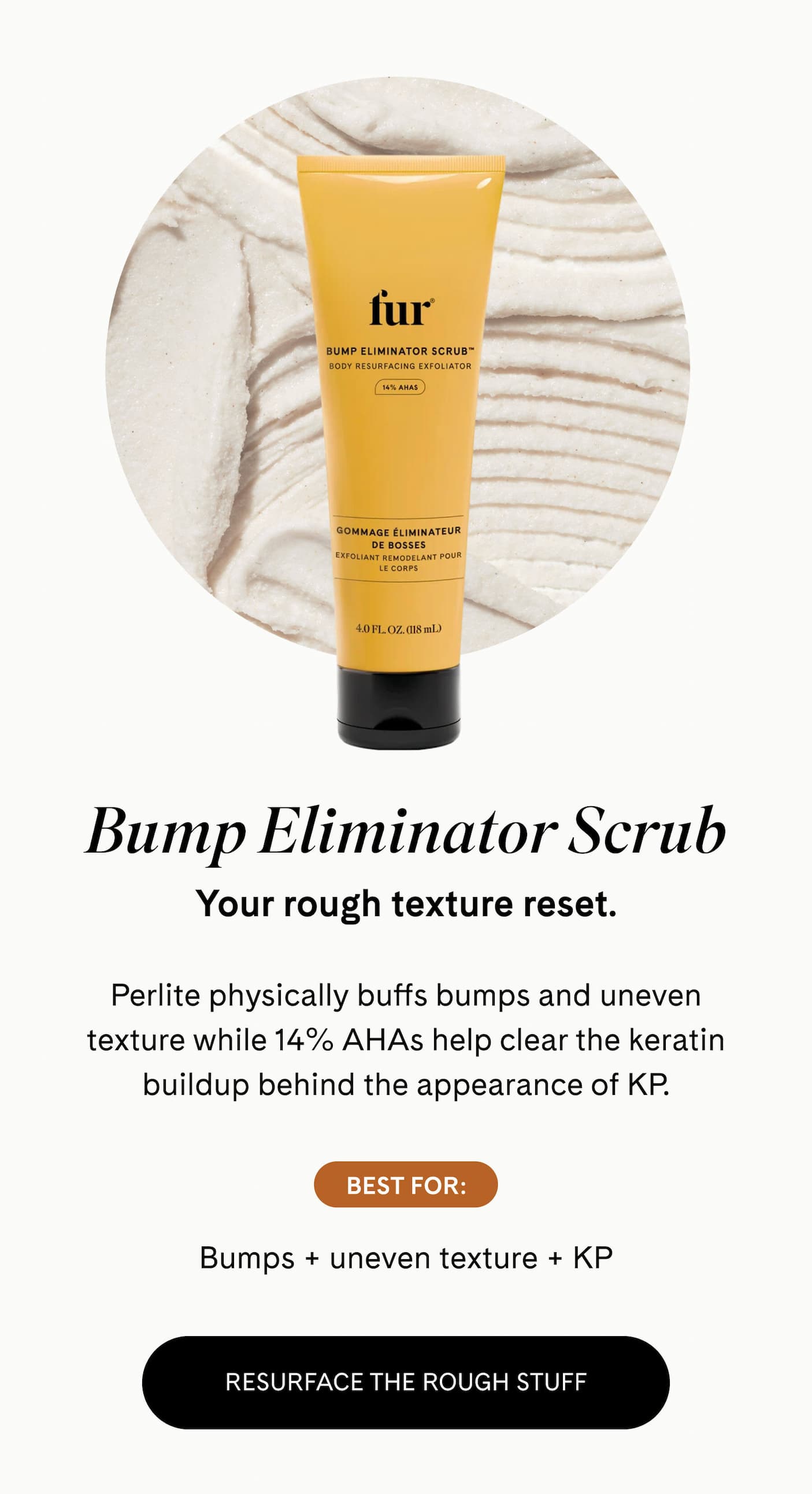 Bump Eliminator Scrub Your rough texture reset.  Perlite physically buffs bumps and uneven texture while 14% AHAs help clear the keratin buildup behind the appearance of KP.  BEST FOR: Bumps + uneven texture + KP RESURFACE THE ROUGH STUFF