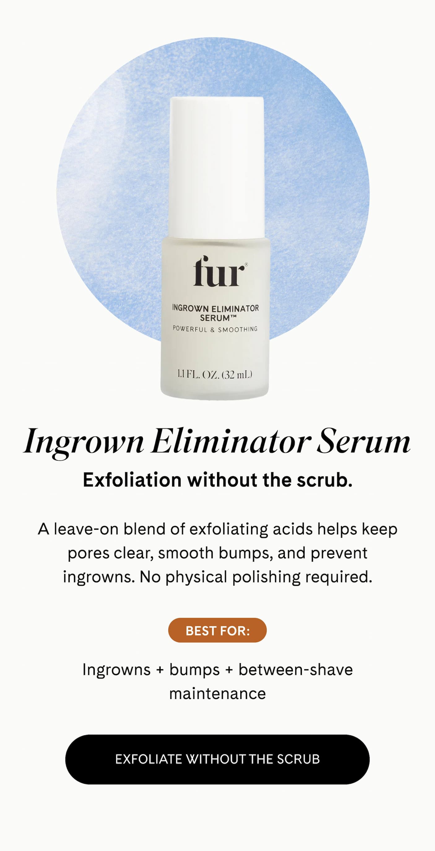 Ingrown Eliminator Serum Exfoliation without the scrub.  A leave-on blend of exfoliating acids helps keep pores clear, smooth bumps, and prevent ingrowns. No physical polishing required.  BEST FOR: Ingrowns + bumps + between-shave maintenance EXFOLIATE WITHOUT THE SCRUB