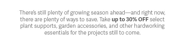 There's still plenty of growing season ahead - and right now there are plenty of ways to save. Take up to 30% OFF select plant supports, garden accessories, and other hardworking essentials for the projects still to come.  