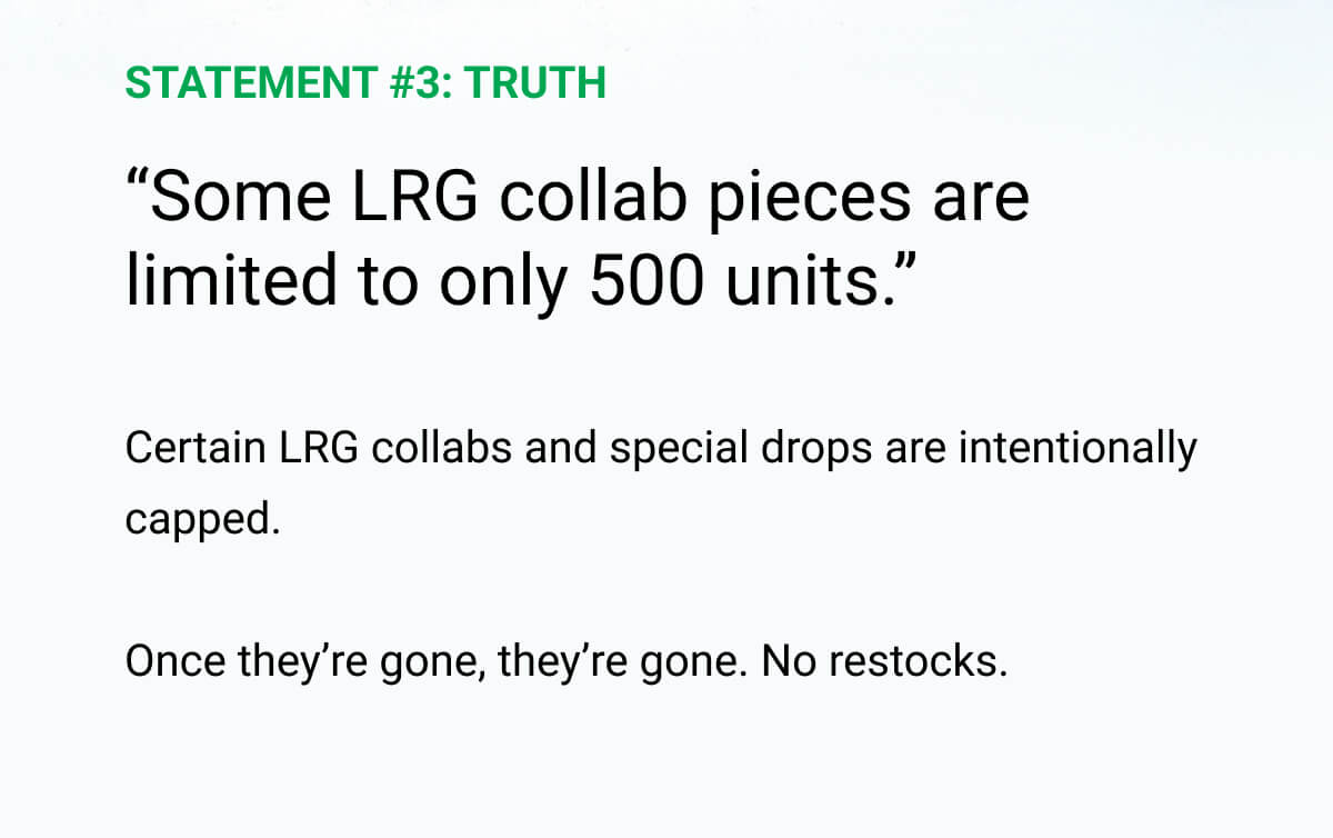 STATEMENT #3: TRUTH | “Some LRG collab pieces are limited to only 500 units.” | Certain LRG collabs and special drops are intentionally capped.  Once they’re gone, they’re gone. No restocks.