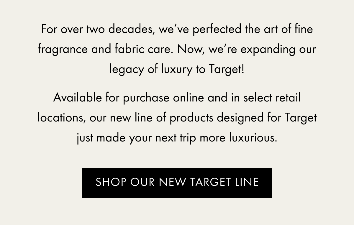 For over two decades, we’ve perfected the art of fine fragrance and fabric care. Now, we’re expanding our legacy of luxury to Target!  Available for purchase online and in select retail locations, our new line of products designed for Target just made your next trip more luxurious. | SHOP OUR NEW TARGET LINE