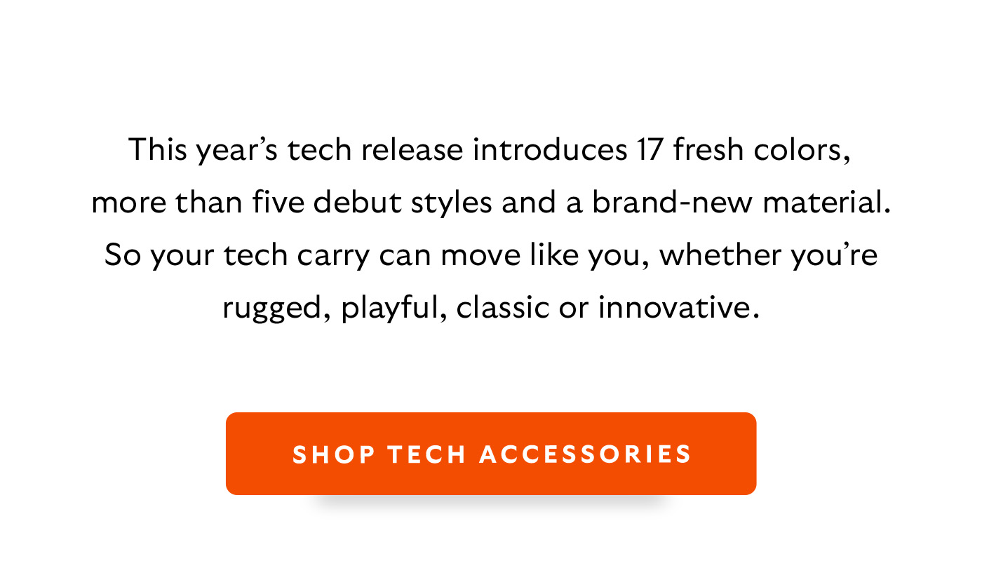 [Introduction]This year’s tech release introduces 17 fresh colors, more than five debut styles and a brand-new material. So your tech carry can move like you, whether you’re rugged, playful, classic or innovative. [CTA] Shop Tech Accessories