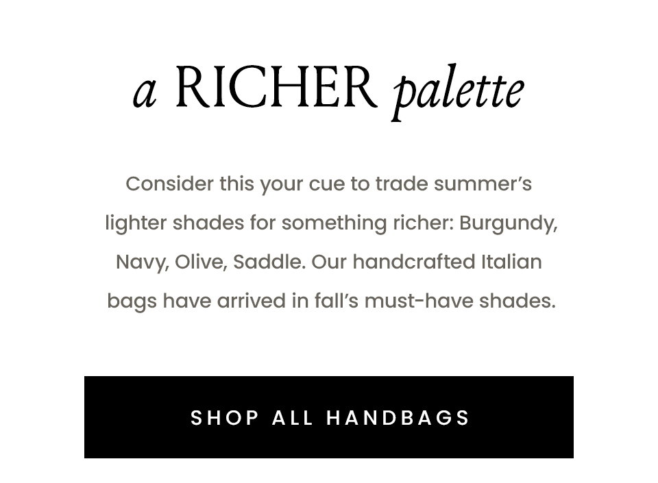  A Richer Palette Consider this your cue to trade summer’s lighter shades for something richer: Burgundy, Navy, Olive, Tan. Our handcrafted Italian bags have arrived in fall’s must-have shades. < SHOP ALL HANDBAGS > 