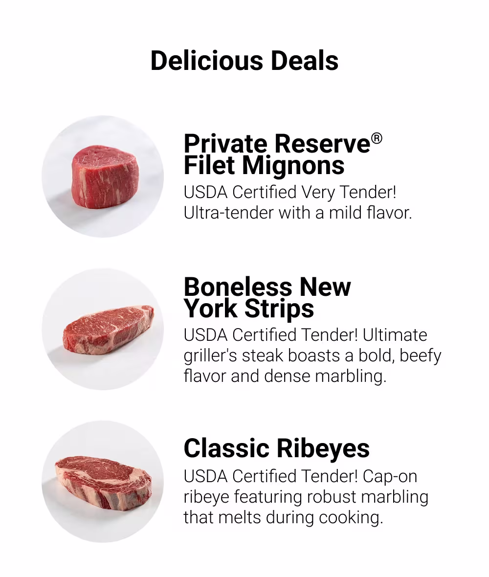 Delicious Deals

Private Reserve® Filet Mignons
USDA Certified Very Tender! Ultra-tender with a mild flavor.

Boneless New York Strips
USDA Certified Tender! Ultimate griller's steak boasts a bold, beefy flavor and dense marbling.

Classic Ribeyes
USDA Certified Tender! Cap-on ribeye featuring robust marbling that melts during cooking