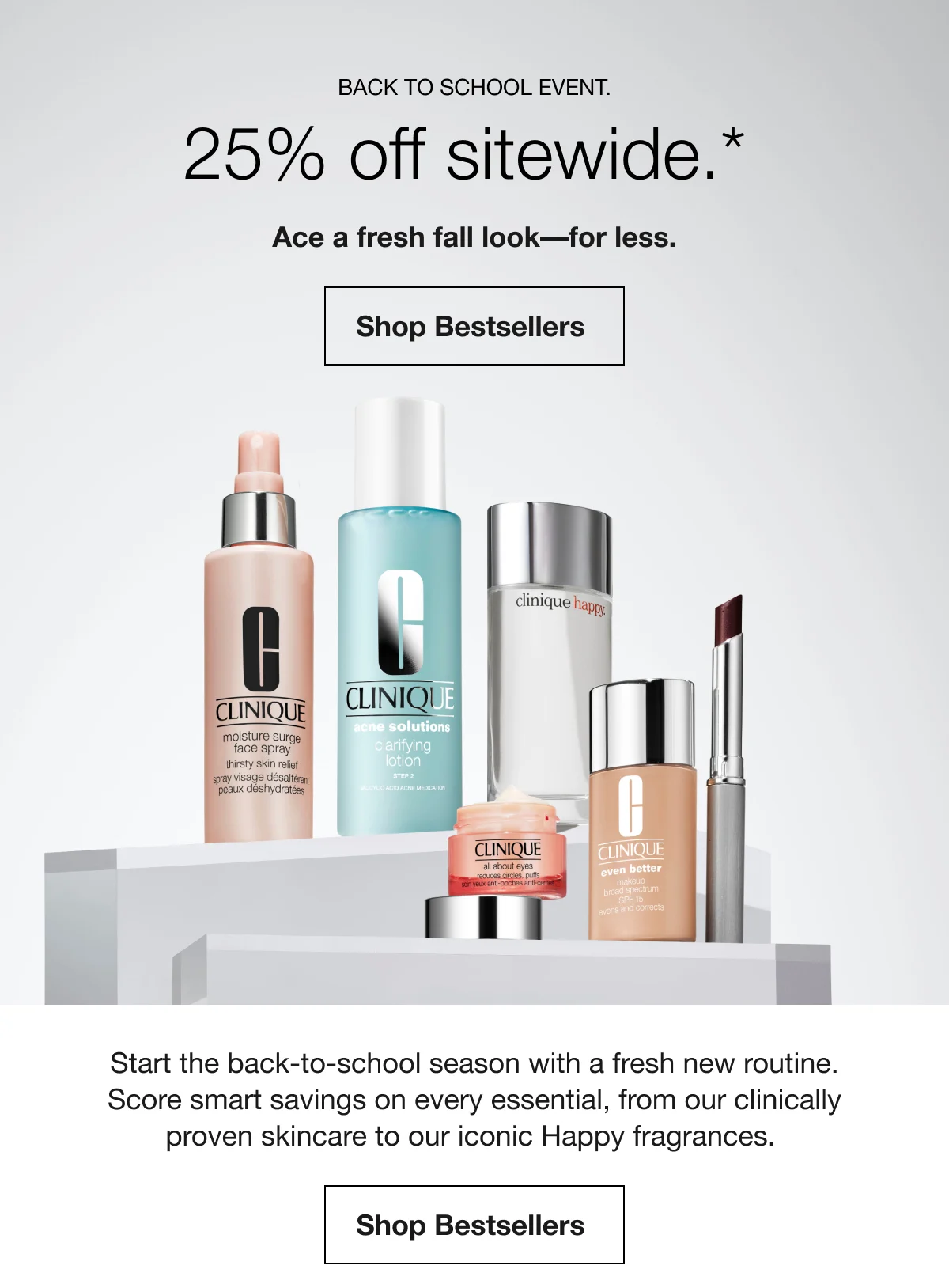 Back to School Event. | 25% off sitewide.* | Ace a fresh fall look––for less. | Shop Bestsellers | Start the back-to-school season with a fresh new routine. Score smart savings on every essential, from our clinically proven skincare to our iconic Happy fragrances. | Shop Bestsellers