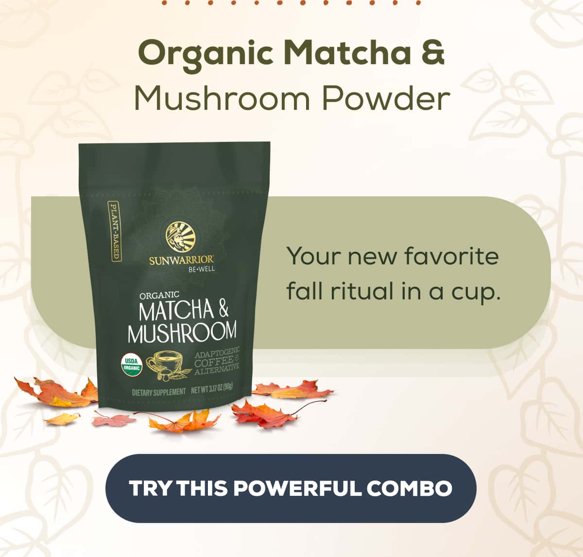 Organic Matcha & Mushroom Powder Your new favorite fall ritual in a cup. TRY THIS POWERFUL COMBO 