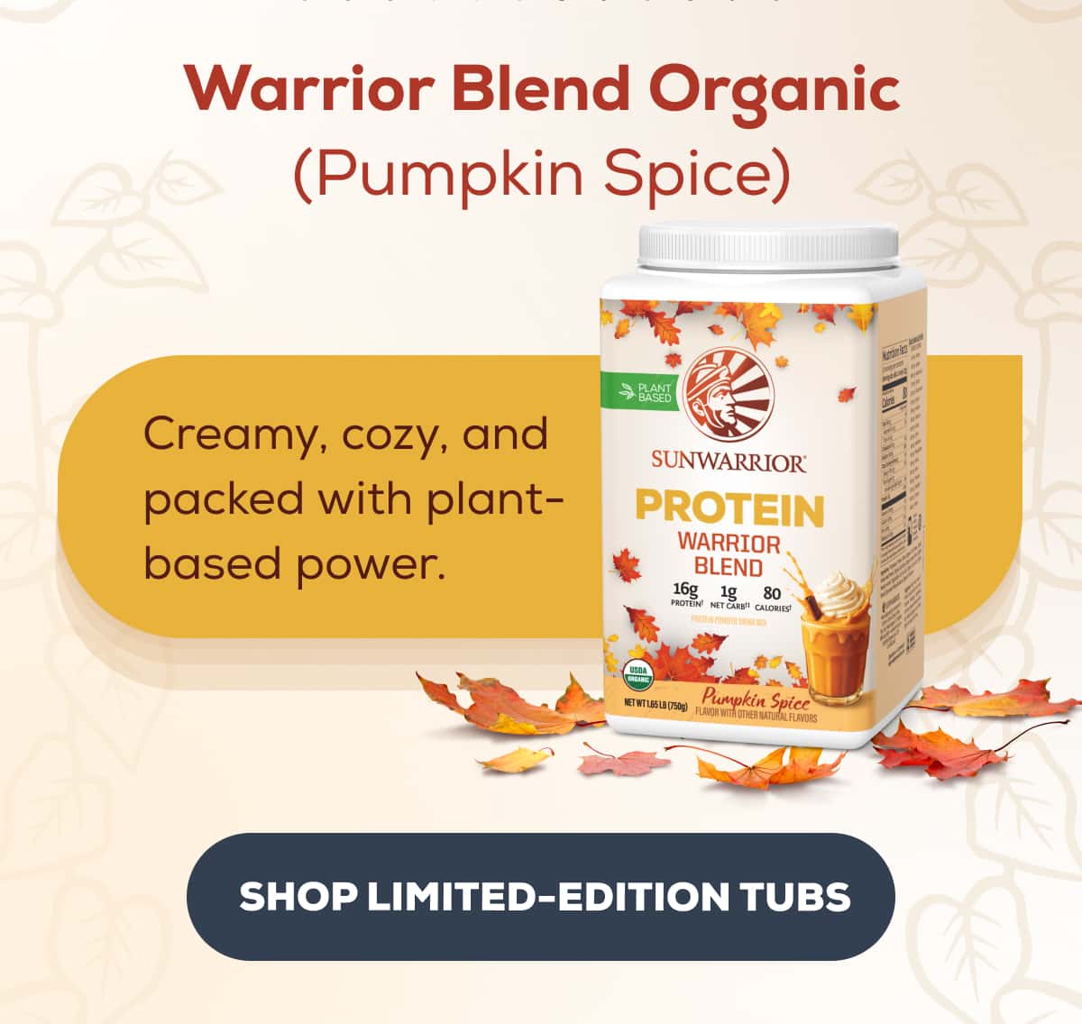 Warrior Blend Organic (Pumpkin Spice) Creamy, cozy, and packed with plant-based power.  SHOP LIMITED-EDITION TUBS