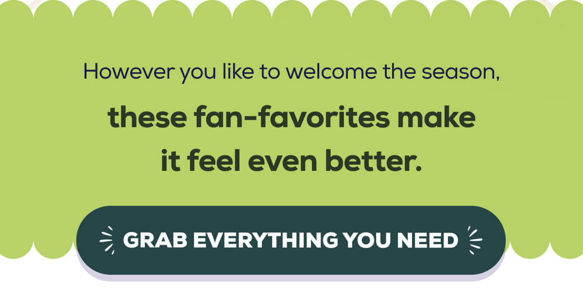 However you like to welcome the season, these fan-favorites make it feel even better. GRAB EVERYTHING YOU NEED