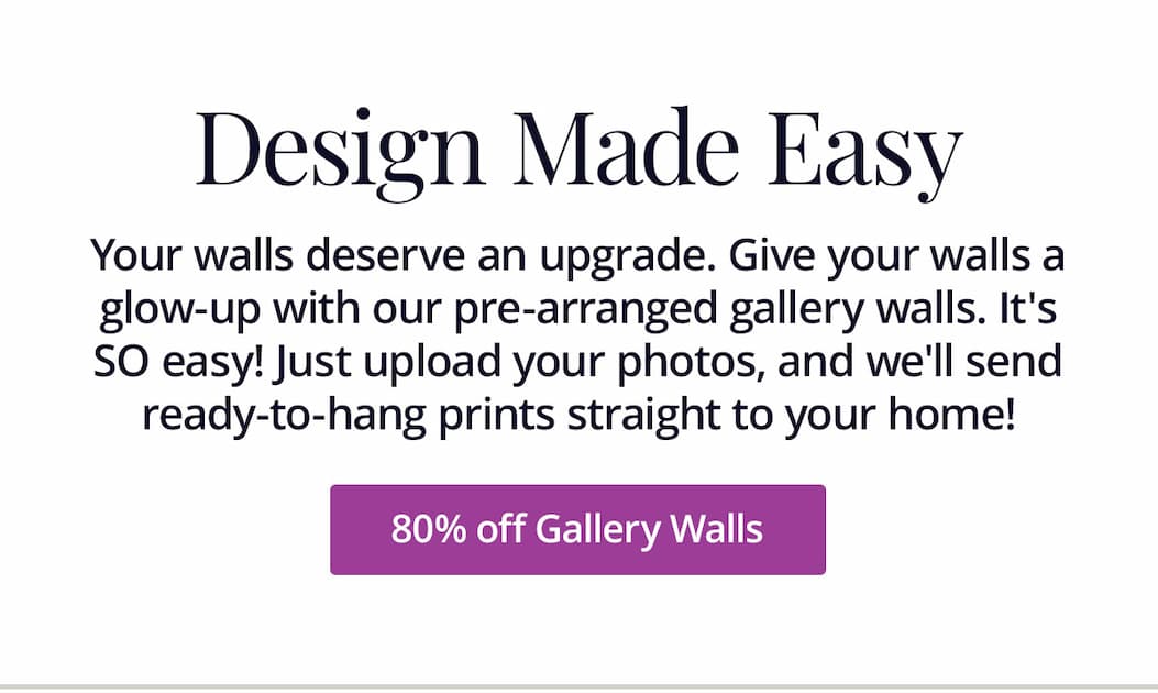 Your walls deserve an upgrade. Give your walls a glow-up with our pre-arranged gallery walls. It's SO easy! Just upload your photos, and we'll send ready-to-hang prints straight to your home! 80% off Gallery Walls
