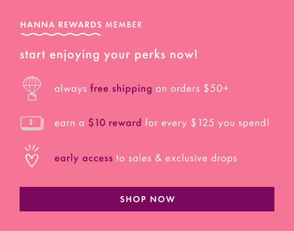 HANNA REWARDS MEMBER | start enjoying your perks now! free shipping on $50+, earn rewards & early access | SHOP NOW