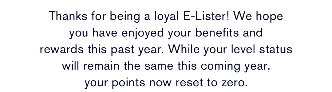 Thanks for being a loyal E-Lister! We hope you have enjoyed your benefits and rewards this past year. While your level status will remain the same this coming year, your points now reset to zero.