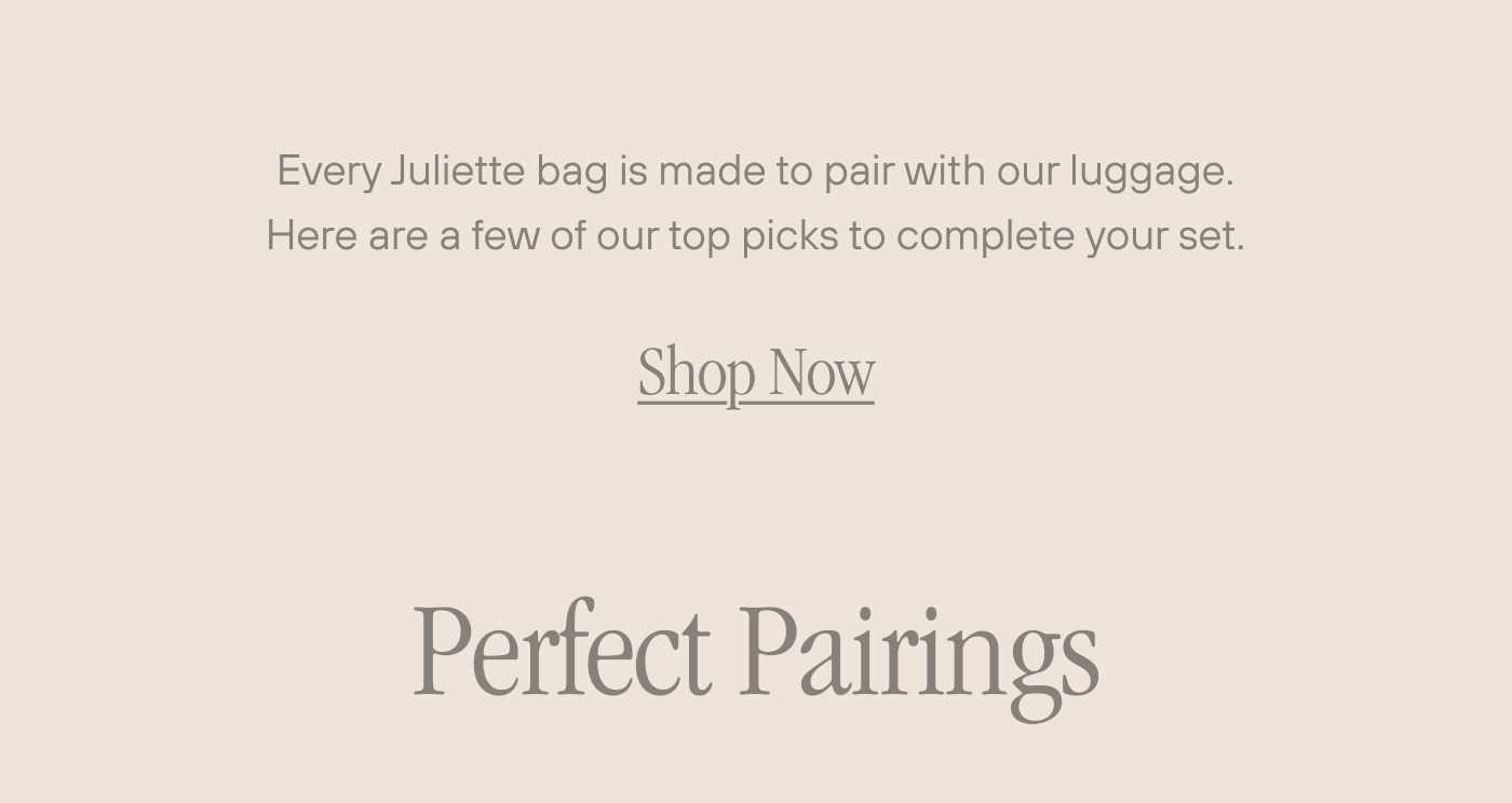 Every Juliette bag is made to pair with our luggage. Here are a few of our top picks to complete your set. Shop Now.