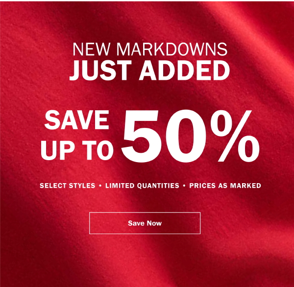NEW MARKDOWNS JUST ADDED. SAVE UP TO 50% . SELECT STYLES • LIMITED QUANTITIES • PRICES AS MARKED. SAVE NOW