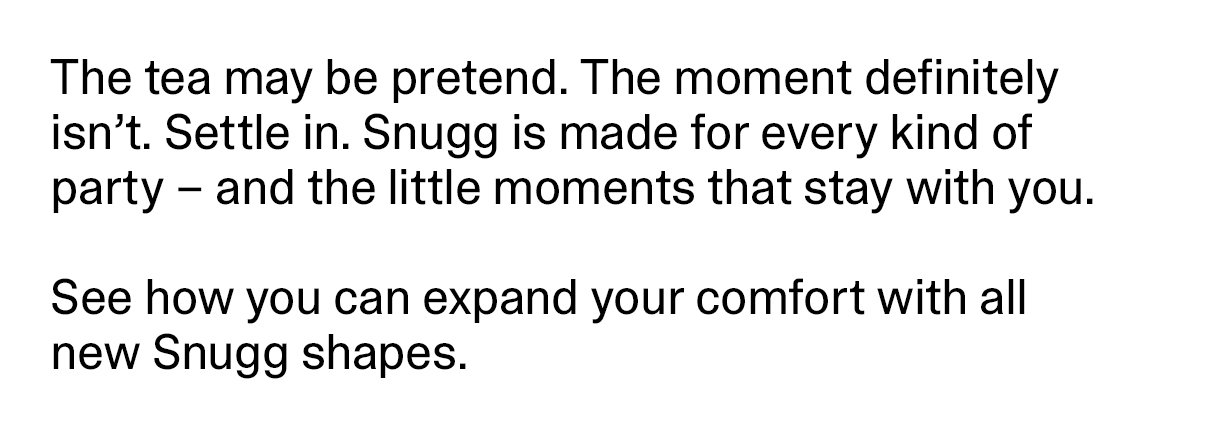 The tea may be pretend. The moment definitely isn't. Settle in. Snugg is made for every kind of party - and the little moments that stay with you. See how you can expand your comfort with all new Snugg shapes.