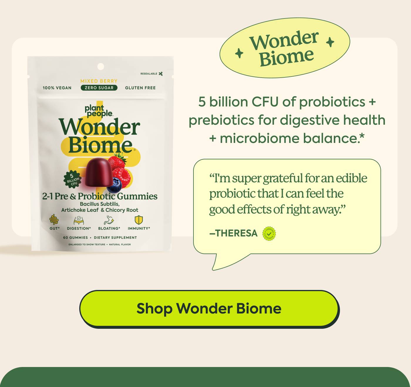 Wonder Biome “I've noticed when I feel imbalanced in my tummy, these help immediately. I'm super grateful for an edible probiotic that I can feel the good effects of right away.” — Teresa | 5 billion CFU of shelf-stable probiotics plus prebiotics for digestive health + microbiome balance* | Shop Wonder Biome