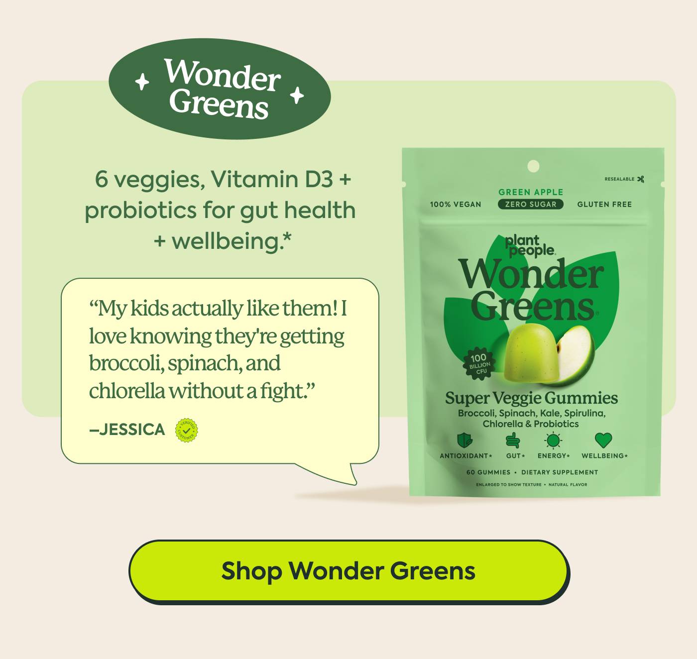 Wonder Greens “My kids actually like them! As a mom, I love knowing they're getting a bunch of good stuff like broccoli, spinach, and chlorella without a fight.” — Jessica | Six veggies, Vitamin D3 + probiotics for a gut health + wellbeing* | Shop Wonder Greem