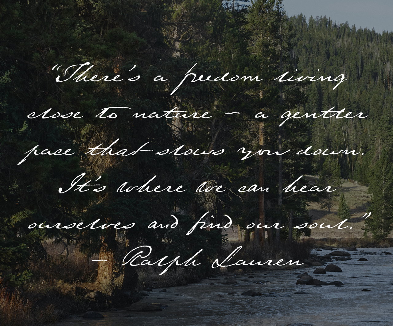 “There’s a freedom living close to nature – a gentler pace that slows you down. It’s where we can hear ourselves and find our soul.” - Ralph Lauren