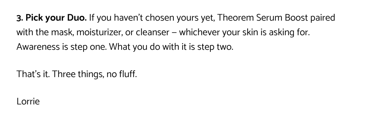  3. Pick your Duo. If you havent chosen yours yet, Theorem Serum Boost paired with the mask, moisturizer, or cleanser — whichever your skin is asking for. Awareness is step one. What you do with it is step two.Thats it. Three things, no fluff.Lorrie