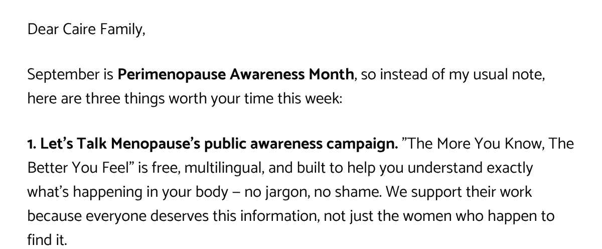  Dear Caire Family,September is Perimenopause Awareness Month, so instead of my usual note, here are three things worth your time this week:1. Lets Talk Menopauses public awareness campaign. The More You Know, The Better You Feel is free, multilingual, and built to help you understand exactly whats happening in your body — no jargon, no shame. We support their work because everyone deserves this information, not just the women who happen to find it.