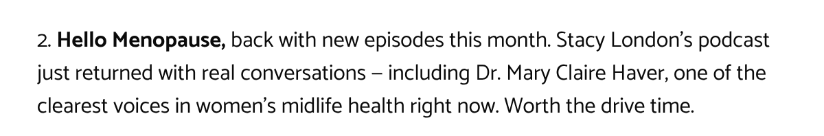  2. Hello Menopause, back with new episodes this month. Stacy Londons podcast just returned with real conversations — including Dr. Mary Claire Haver, one of the clearest voices in womens midlife health right now. Worth the drive time.