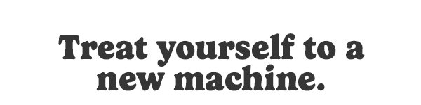 Treat yourself to a new machine.