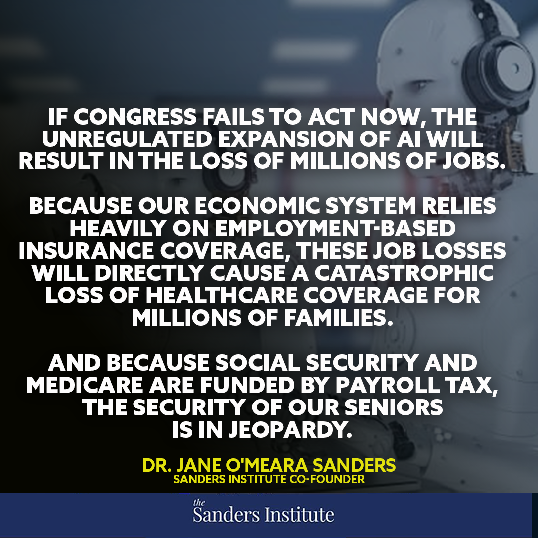 "If Congress fails to act now, the unregulated expansion of AI will result in the loss of millions of jobs. Because our economic system relies heavily on employment-based insurance coverage, these job losses will directly cause a catastrophic loss of healthcare coverage for millions of families. And because Social Security and Medicare are funded by payroll tax, the security of our seniors is in jeopardy." - Jane Sanders