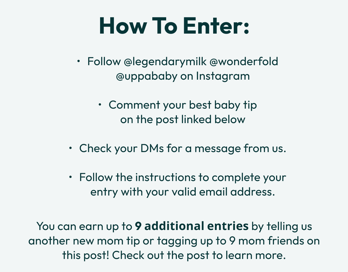 How to Enter: | Follow @legendarymilk @wonderfold @uppababy on Instagram  Comment your best baby tip                              on the post linked below  Check your DMs for a message from us.  Follow the instructions to complete your entry with your valid email address. You can earn up to 9 𝗮𝗱𝗱𝗶𝘁𝗶𝗼𝗻𝗮𝗹 𝗲𝗻𝘁𝗿𝗶𝗲𝘀 by telling us another new mom tip or tagging up to 9 mom friends on this post! Check out the post to learn more.