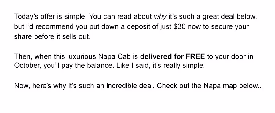 Today's offer is simple. You can read about why it's such a great deal below, but I'd recommend you put down a deposit of just $30 now to secure your share before it sells out. 

Then, when this luxurious Napa Cab is delivered for FREE to your door in October, you'll pay the balance. Like I said, it's really simple. Now, here's why it's such an incredible deal. Check out the Napa map below..