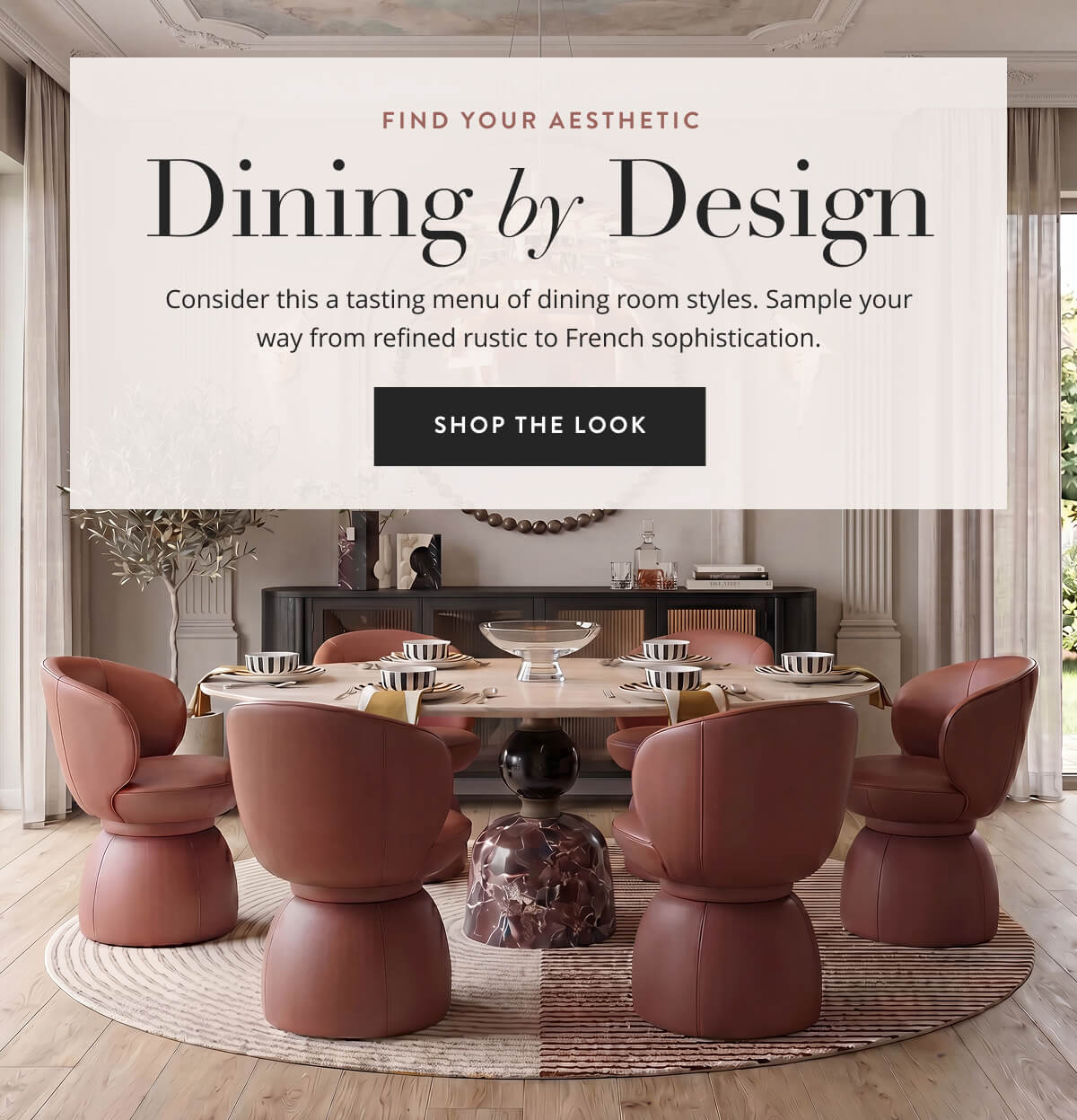 Find Your Aesthetic: Dining by Design. Consider this a tasting menu of dining room styles. Sample your way from refined rustic to French sophistication. Shop the Look.
