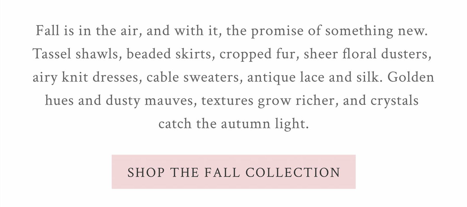 Fall is in the air, and with it, the promise of something new. Tassel shawls, beaded skirts, cropped fur, sheer floral dusters, airy knits, cable sweaters, antique lace and silk. Golden hues deepen into dusty mauves, textures grow richer, and crystals catch the autumn light. <SHOP THE FALL COLLECTION>