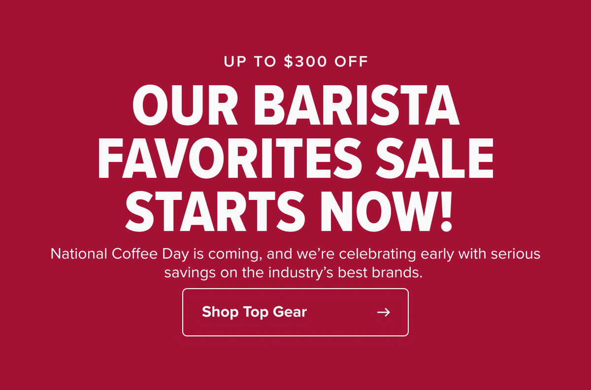 UP TO $300 OFF OUR BARISTA FAVORITES SALE STARTS NOW!  National Coffee Day is coming, and we’re celebrating early with serious savings on the industry’s best brands.  CTA: Shop Top Gear